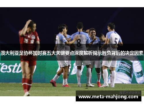 澳大利亚足协杯加时赛五大关键要点深度解析揭示胜负背后的决定因素