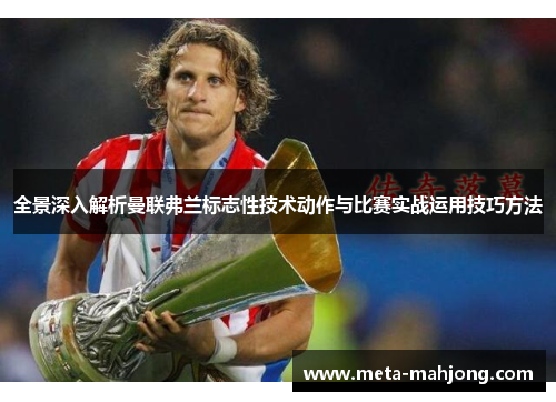 全景深入解析曼联弗兰标志性技术动作与比赛实战运用技巧方法