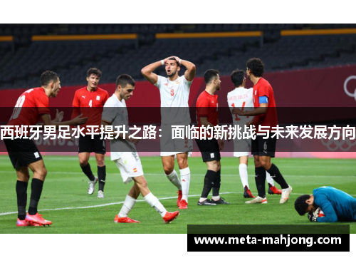西班牙男足水平提升之路：面临的新挑战与未来发展方向