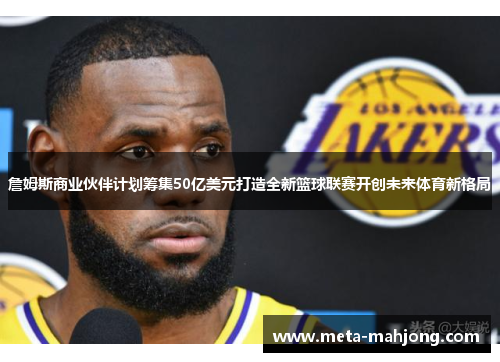 詹姆斯商业伙伴计划筹集50亿美元打造全新篮球联赛开创未来体育新格局