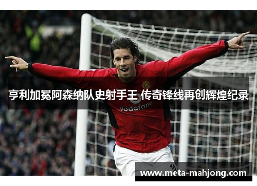 亨利加冕阿森纳队史射手王 传奇锋线再创辉煌纪录 亨利加冕阿森纳队史射手王 传奇锋线再创辉煌纪录