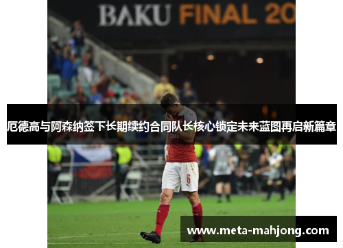 厄德高与阿森纳签下长期续约合同队长核心锁定未来蓝图再启新篇章